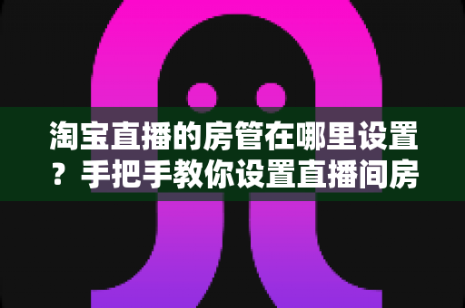 淘宝直播的房管在哪里设置？手把手教你设置直播间房管的完整实用指南