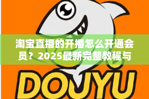 淘宝直播的开播怎么开通会员?2025最新完整教程与高效运营指南一次讲透 淘宝直播的开播怎么开通会员?2025最新完整教程与高效运营指南一次讲透