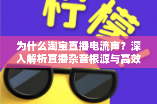 为什么淘宝直播电流声？深入解析直播杂音根源与高效解决方案