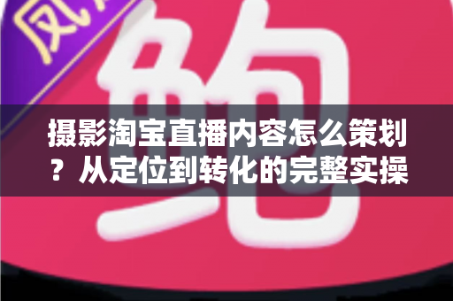 摄影淘宝直播内容怎么策划？从定位到转化的完整实操指南