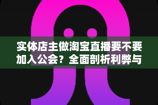 实体店主做淘宝直播要不要加入公会?全面剖析利弊与选择指南,帮实体店主少走弯路 实体店主做淘宝直播要不要加入公会?全面剖析利弊与选择指南,帮实体店主少走弯路