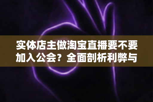 实体店主做淘宝直播要不要加入公会？全面剖析利弊与选择指南，帮实体店主少走弯路
