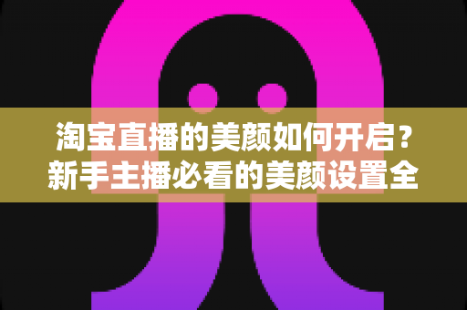 淘宝直播的美颜如何开启？新手主播必看的美颜设置全攻略