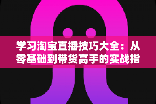 学习淘宝直播技巧大全：从零基础到带货高手的实战指南（2025最新版）