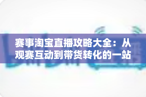 赛事淘宝直播攻略大全：从观赛互动到带货转化的一站式实战指南