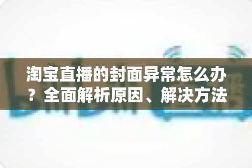淘宝直播的封面异常怎么办？全面解析原因、解决方法与预防技巧
