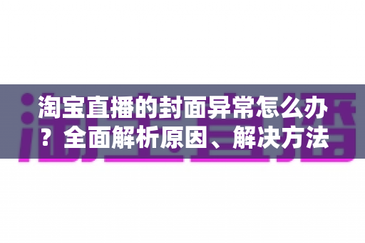淘宝直播的封面异常怎么办？全面解析原因、解决方法与预防技巧