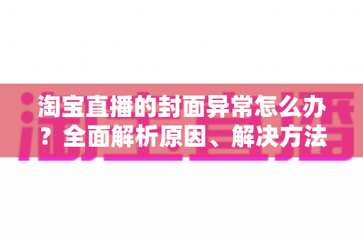 淘宝直播的封面异常怎么办？全面解析原因、解决方法与预防技巧
