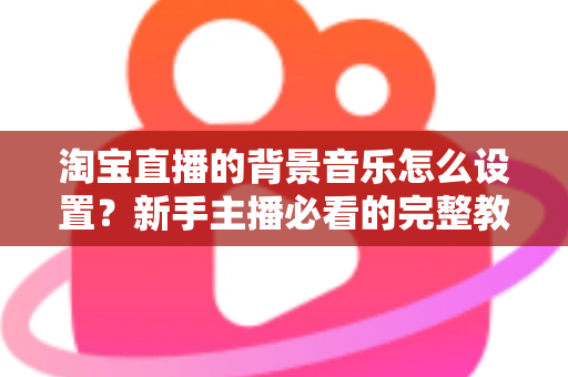 淘宝直播的背景音乐怎么设置?新手主播必看的完整教程与实用技巧 淘宝直播的背景音乐怎么设置?新手主播必看的完整教程与实用技巧