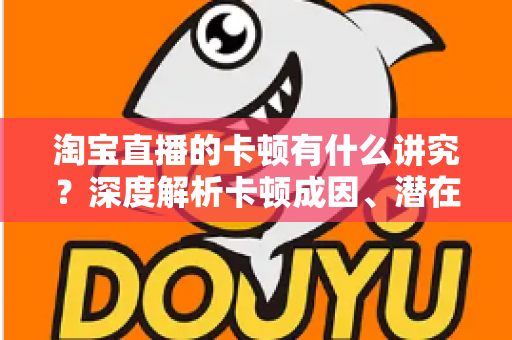 淘宝直播的卡顿有什么讲究？深度解析卡顿成因、潜在影响与实战优化全攻略