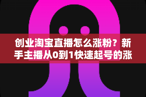 创业淘宝直播怎么涨粉？新手主播从0到1快速起号的涨粉实战指南
