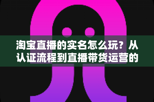 淘宝直播的实名怎么玩？从认证流程到直播带货运营的全攻略