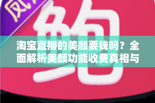 淘宝直播的美颜要钱吗？全面解析美颜功能收费真相与免费使用指南