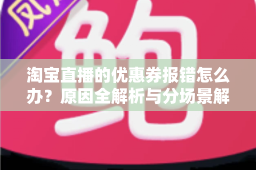 淘宝直播的优惠券报错怎么办？原因全解析与分场景解决攻略