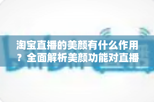 淘宝直播的美颜有什么作用?全面解析美颜功能对直播带货效果的重要影响 淘宝直播的美颜有什么作用?全面解析美颜功能对直播带货效果的重要影响