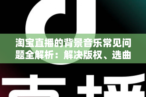 淘宝直播的背景音乐常见问题全解析：解决版权、选曲与播放难题的实用指南