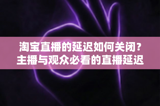 淘宝直播的延迟如何关闭?主播与观众必看的直播延迟优化全攻略 淘宝直播的延迟如何关闭?主播与观众必看的直播延迟优化全攻略