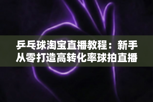 乒乓球淘宝直播教程：新手从零打造高转化率球拍直播间的完整实战指南