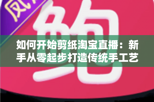 如何开始剪纸淘宝直播:新手从零起步打造传统手工艺直播间的完整指南 如何开始剪纸淘宝直播:新手从零起步打造传统手工艺直播间的完整指南
