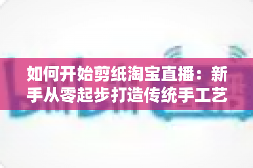如何开始剪纸淘宝直播:新手从零起步打造传统手工艺直播间的完整指南 如何开始剪纸淘宝直播:新手从零起步打造传统手工艺直播间的完整指南
