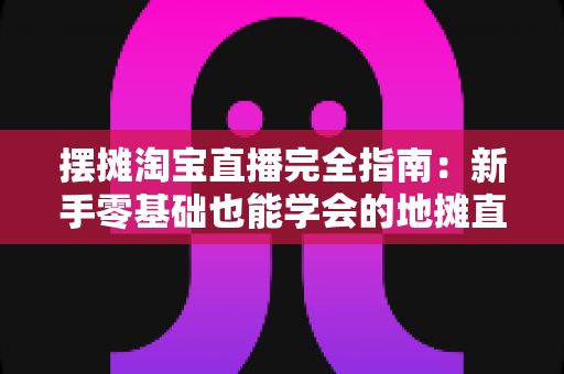 摆摊淘宝直播完全指南：新手零基础也能学会的地摊直播带货实战攻略