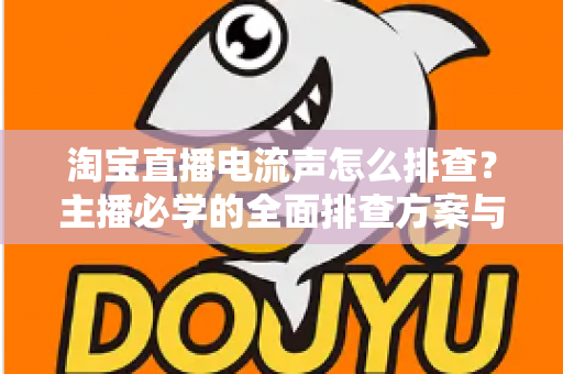 淘宝直播电流声怎么排查？主播必学的全面排查方案与实用解决技巧