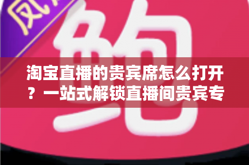 淘宝直播的贵宾席怎么打开?一站式解锁直播间贵宾专属观看特权全攻略 淘宝直播的贵宾席怎么打开?一站式解锁直播间贵宾专属观看特权全攻略