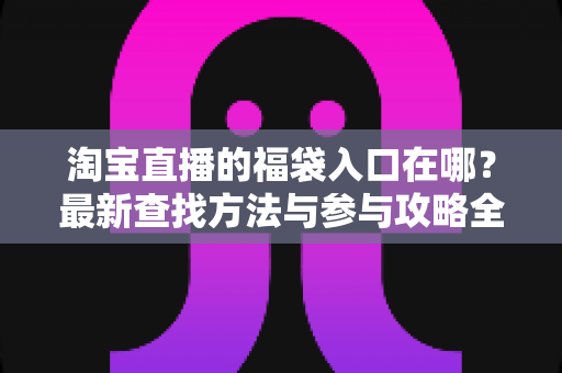 淘宝直播的福袋入口在哪?最新查找方法与参与攻略全解析 淘宝直播的福袋入口在哪?最新查找方法与参与攻略全解析