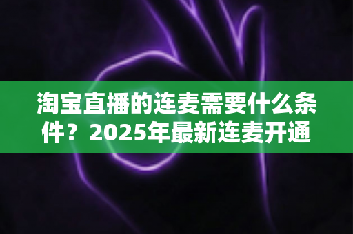淘宝直播的连麦需要什么条件？2025年最新连麦开通门槛与实操全攻略