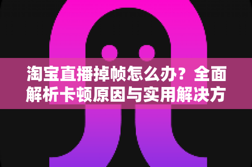 淘宝直播掉帧怎么办?全面解析卡顿原因与实用解决方案,让直播流畅不卡顿 淘宝直播掉帧怎么办?全面解析卡顿原因与实用解决方案,让直播流畅不卡顿