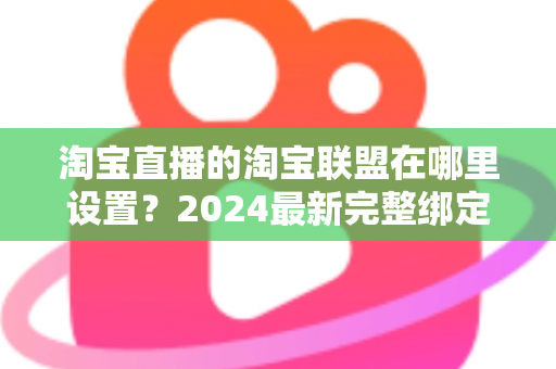 淘宝直播的淘宝联盟在哪里设置?2024最新完整绑定教程与收益提升指南 淘宝直播的淘宝联盟在哪里设置?2024最新完整绑定教程与收益提升指南