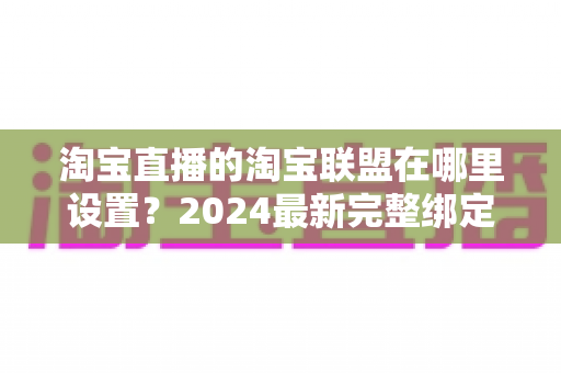 淘宝直播的淘宝联盟在哪里设置?2024最新完整绑定教程与收益提升指南 淘宝直播的淘宝联盟在哪里设置?2024最新完整绑定教程与收益提升指南
