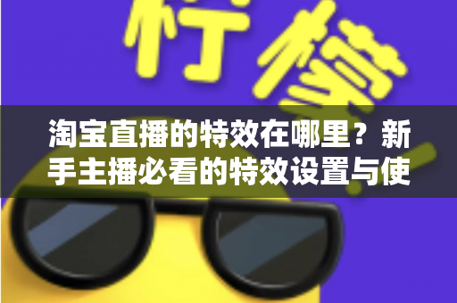 淘宝直播的特效在哪里?新手主播必看的特效设置与使用全攻略 淘宝直播的特效在哪里?新手主播必看的特效设置与使用全攻略