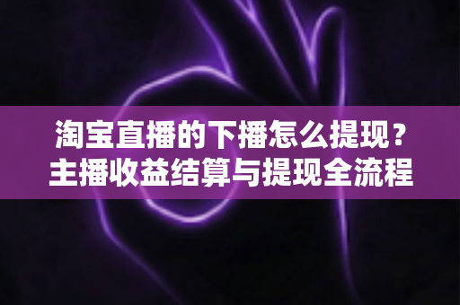 淘宝直播的下播怎么提现?主播收益结算与提现全流程一站式指南 淘宝直播的下播怎么提现?主播收益结算与提现全流程一站式指南