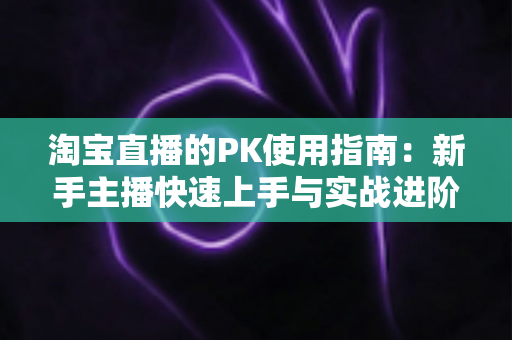 淘宝直播的PK使用指南：新手主播快速上手与实战进阶全攻略