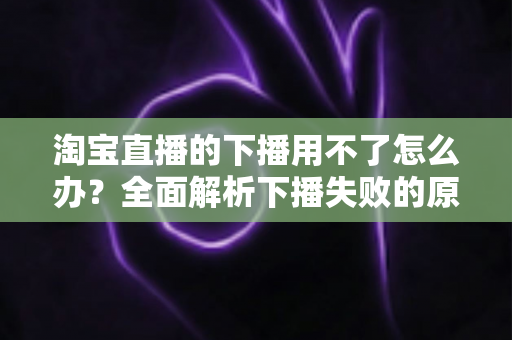 淘宝直播的下播用不了怎么办?全面解析下播失败的原因与解决方案 淘宝直播的下播用不了怎么办?全面解析下播失败的原因与解决方案