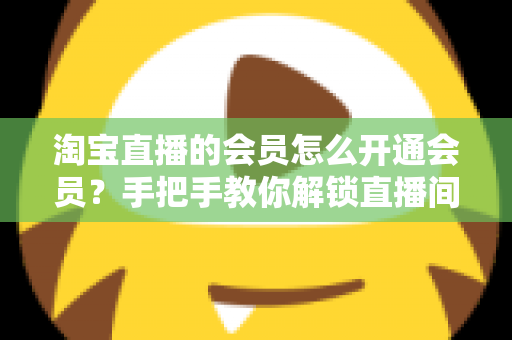 淘宝直播的会员怎么开通会员?手把手教你解锁直播间专属福利与省钱秘籍 淘宝直播的会员怎么开通会员?手把手教你解锁直播间专属福利与省钱秘籍