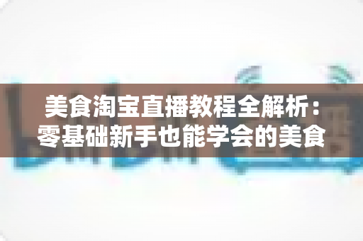 美食淘宝直播教程全解析：零基础新手也能学会的美食带货实战攻略