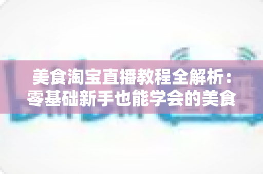 美食淘宝直播教程全解析：零基础新手也能学会的美食带货实战攻略