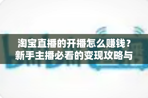 淘宝直播的开播怎么赚钱？新手主播必看的变现攻略与实战指南
