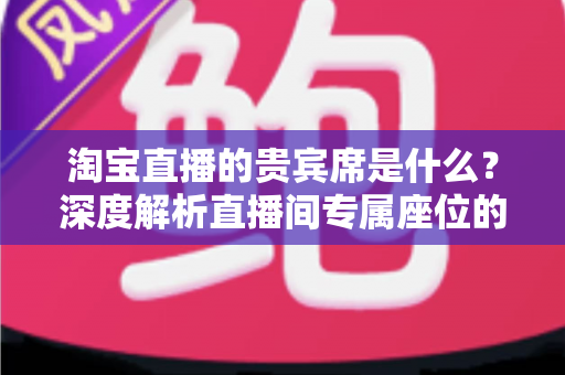 淘宝直播的贵宾席是什么？深度解析直播间专属座位的权益、获取方式与实用价值