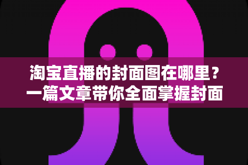 淘宝直播的封面图在哪里？一篇文章带你全面掌握封面图的查找、设置与优化技巧