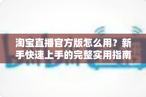 淘宝直播官方版怎么用？新手快速上手的完整实用指南