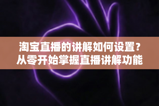 淘宝直播的讲解如何设置？从零开始掌握直播讲解功能完整教程与实操指南