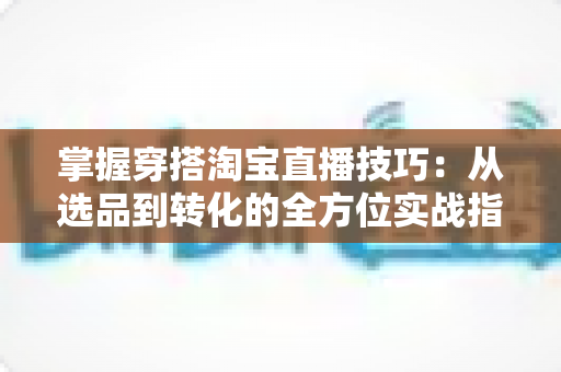 掌握穿搭淘宝直播技巧：从选品到转化的全方位实战指南，助你打造高人气穿搭直播间