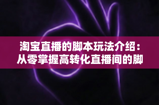 淘宝直播的脚本玩法介绍：从零掌握高转化直播间的脚本设计与运营秘籍