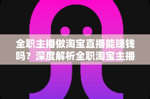 全职主播做淘宝直播能赚钱吗？深度解析全职淘宝主播的真实收入、挑战与前景