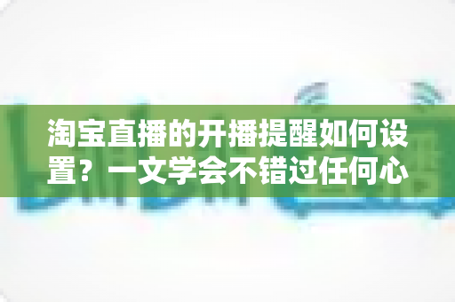 淘宝直播的开播提醒如何设置？一文学会不错过任何心仪直播