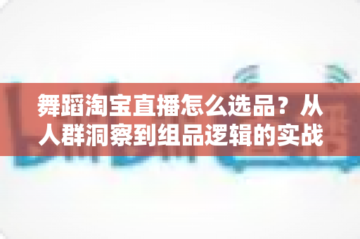 舞蹈淘宝直播怎么选品？从人群洞察到组品逻辑的实战全攻略