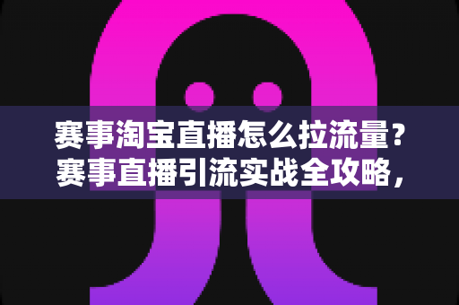 赛事淘宝直播怎么拉流量？赛事直播引流实战全攻略，从预热到复盘一站式讲透